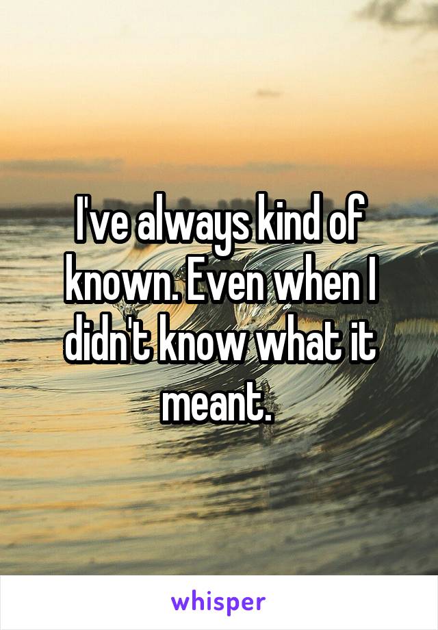 I've always kind of known. Even when I didn't know what it meant. 