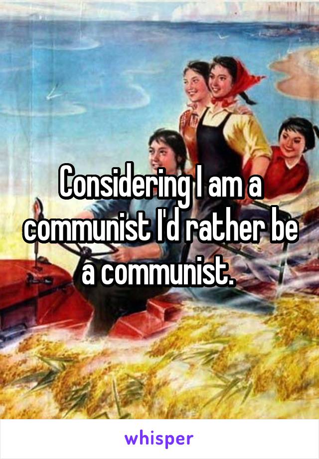 Considering I am a communist I'd rather be a communist. 