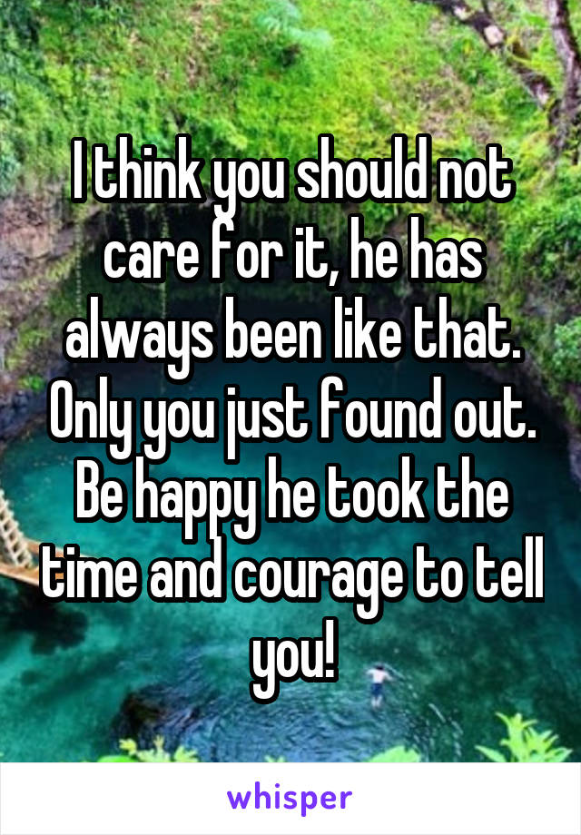 I think you should not care for it, he has always been like that. Only you just found out.
Be happy he took the time and courage to tell you!