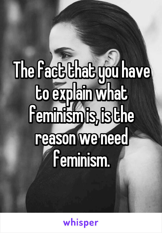 The fact that you have to explain what feminism is, is the reason we need feminism.
