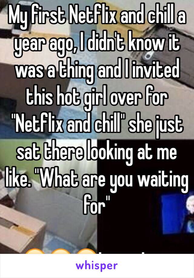 My first Netflix and chill a year ago, I didn't know it was a thing and I invited this hot girl over for "Netflix and chill" she just sat there looking at me like. "What are you waiting for"

😂😂😂true story 