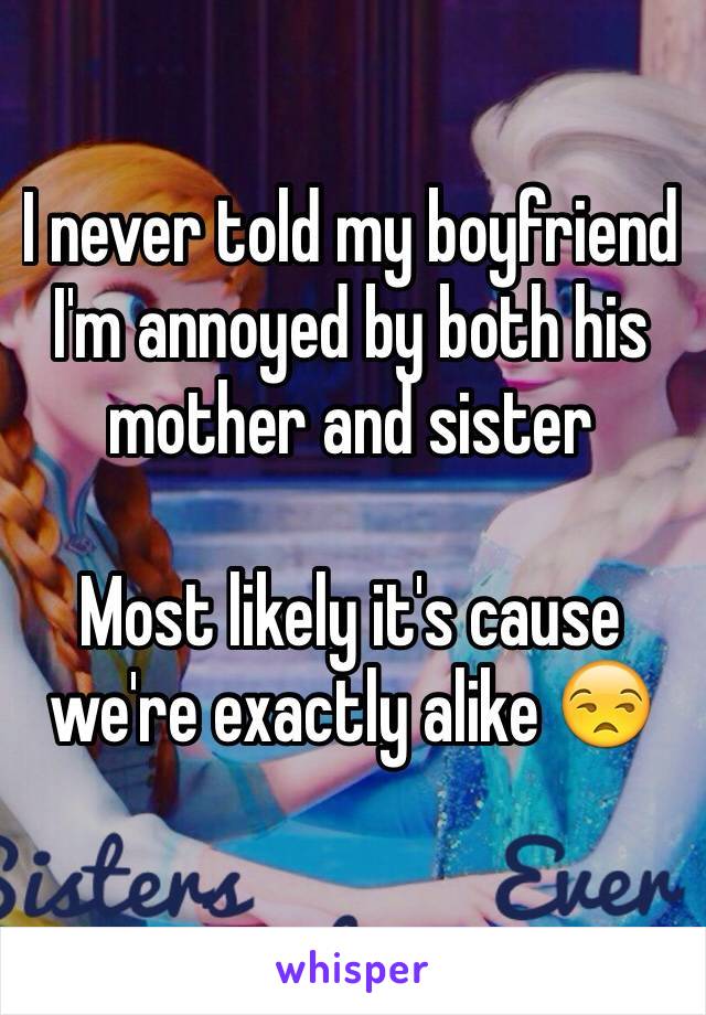 I never told my boyfriend I'm annoyed by both his mother and sister 

Most likely it's cause we're exactly alike 😒