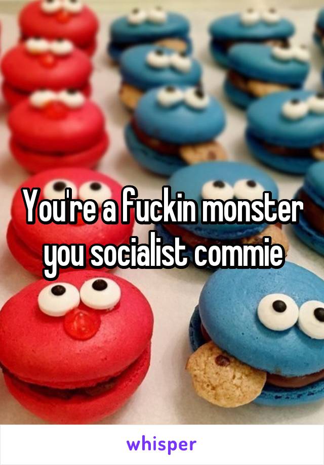 You're a fuckin monster you socialist commie