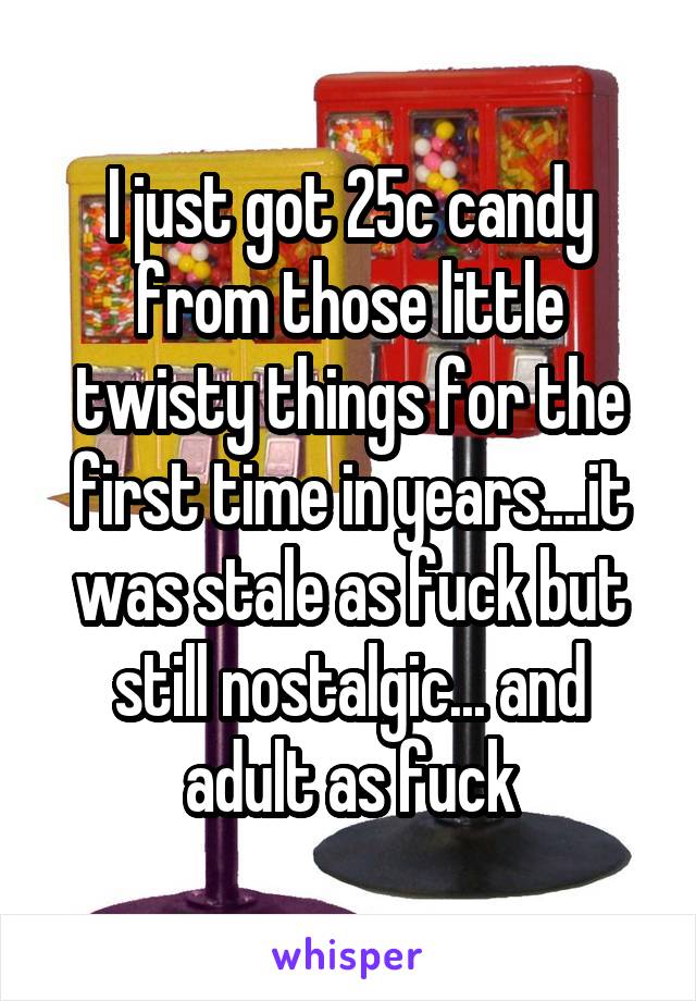 I just got 25c candy from those little twisty things for the first time in years....it was stale as fuck but still nostalgic... and adult as fuck
