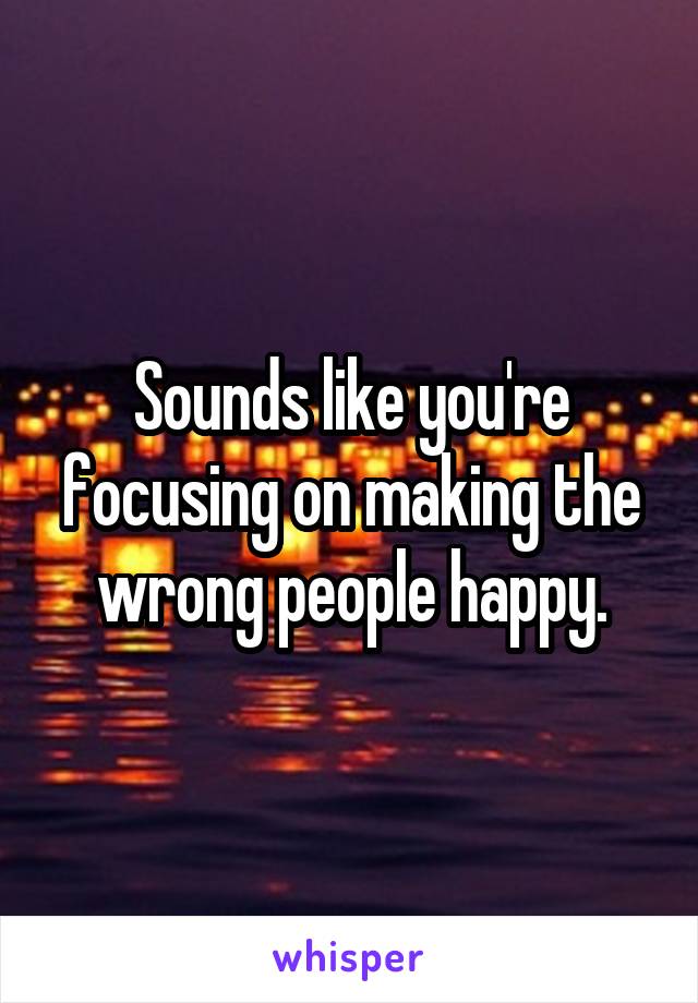 Sounds like you're focusing on making the wrong people happy.