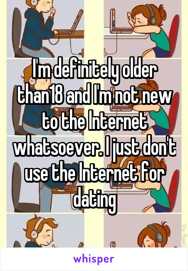 I'm definitely older than18 and I'm not new to the Internet whatsoever. I just don't use the Internet for dating