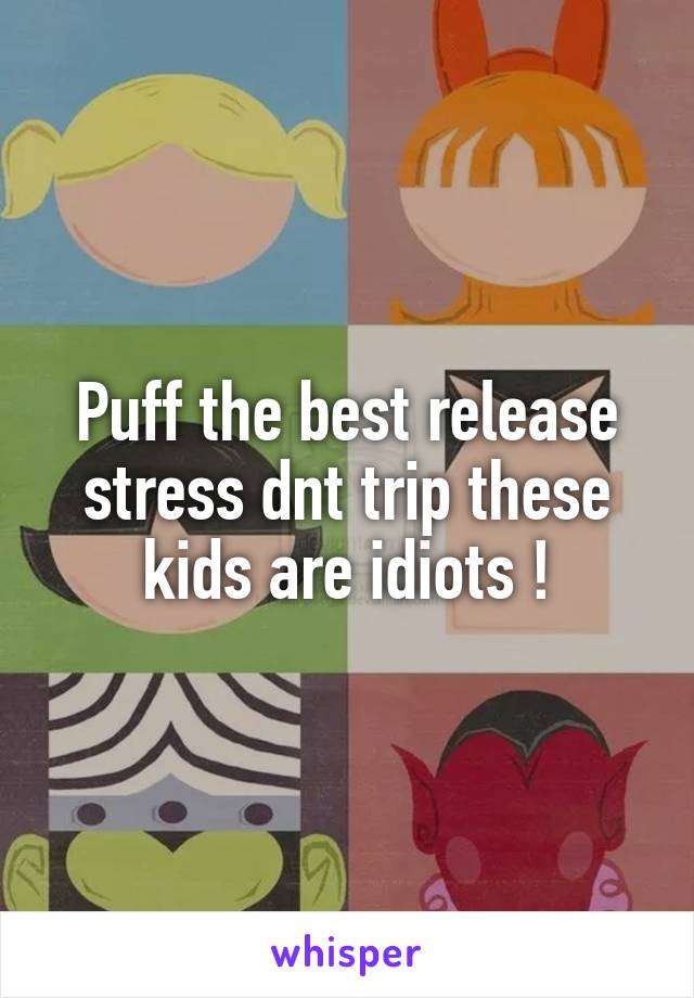 Puff the best release stress dnt trip these kids are idiots !