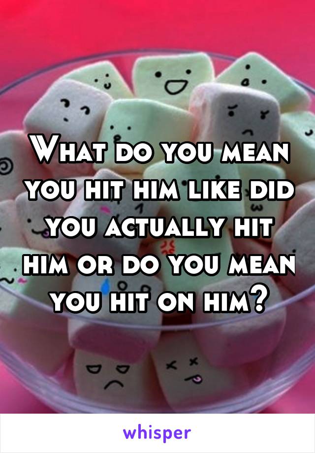 What do you mean you hit him like did you actually hit him or do you mean you hit on him?