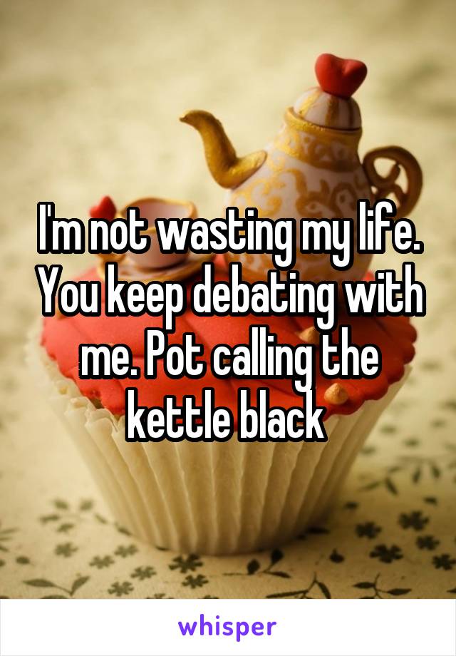 I'm not wasting my life. You keep debating with me. Pot calling the kettle black 