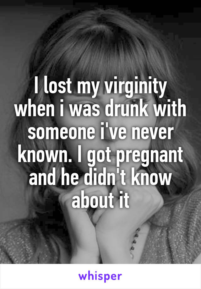 I lost my virginity when i was drunk with someone i've never known. I got pregnant and he didn't know about it