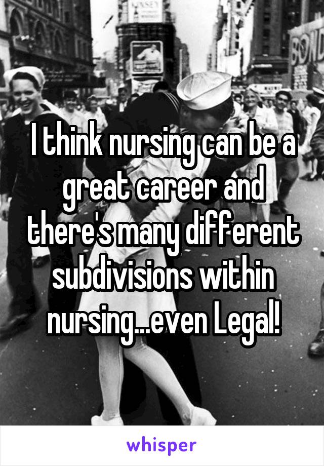 I think nursing can be a great career and there's many different subdivisions within nursing...even Legal!