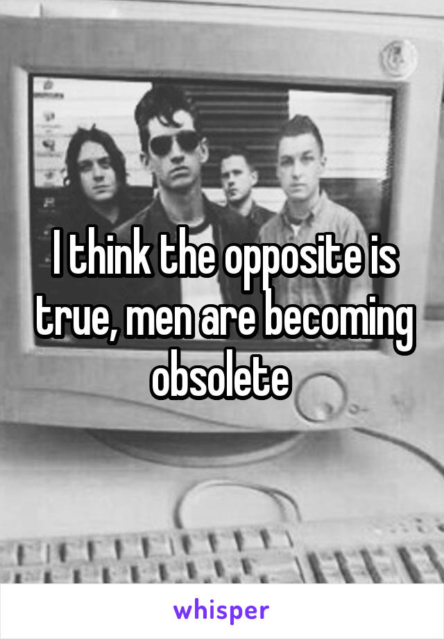 I think the opposite is true, men are becoming obsolete 