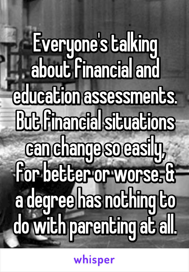 Everyone's talking about financial and education assessments. But financial situations can change so easily, for better or worse. & a degree has nothing to do with parenting at all.