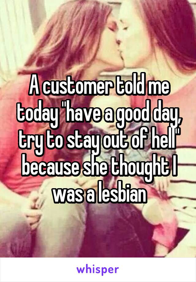 A customer told me today "have a good day, try to stay out of hell" because she thought I was a lesbian