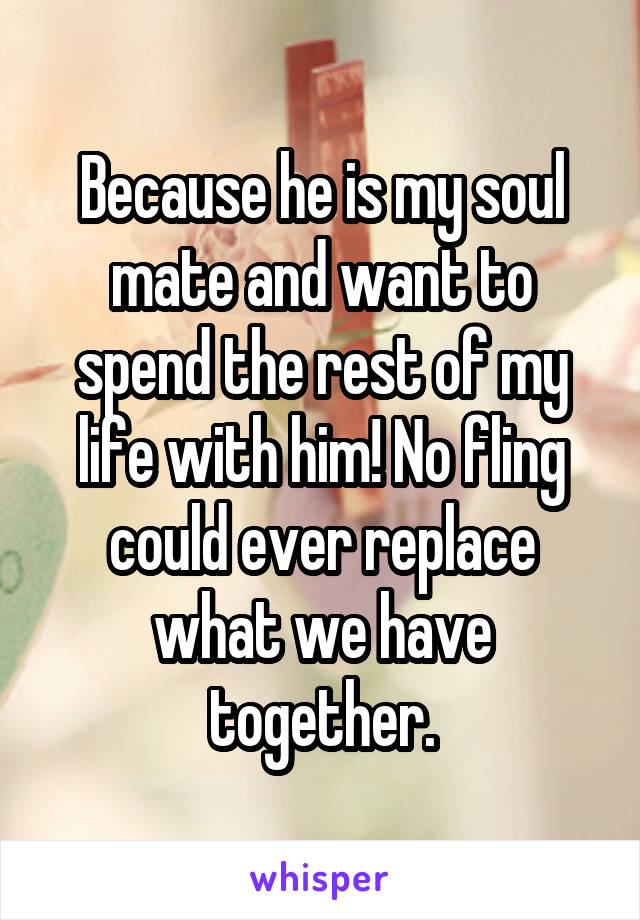 Because he is my soul mate and want to spend the rest of my life with him! No fling could ever replace what we have together.