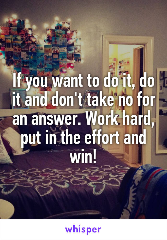 If you want to do it, do it and don't take no for an answer. Work hard, put in the effort and win!