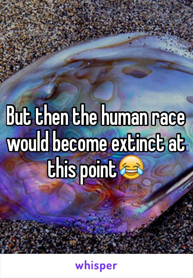 But then the human race would become extinct at this point😂
