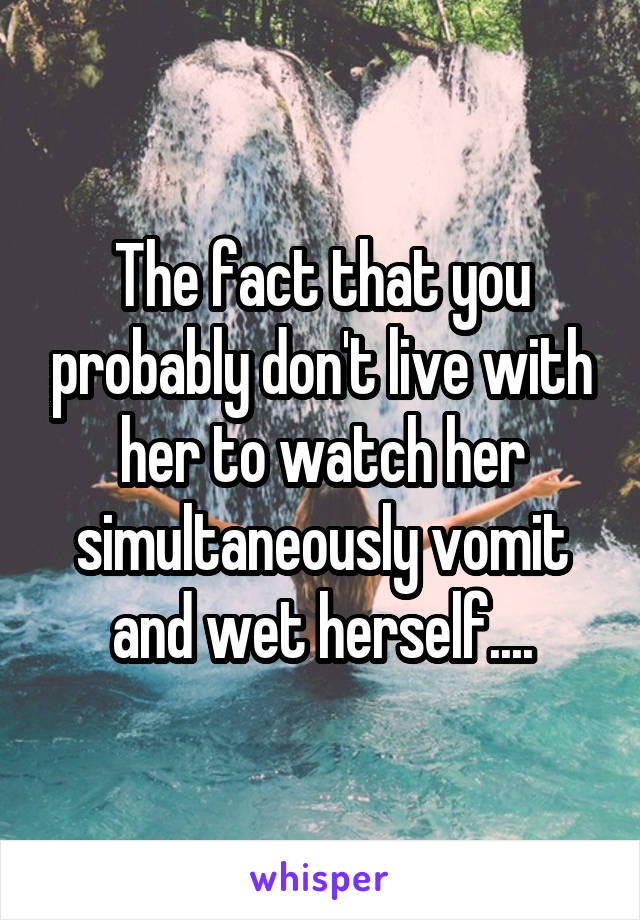 The fact that you probably don't live with her to watch her simultaneously vomit and wet herself....