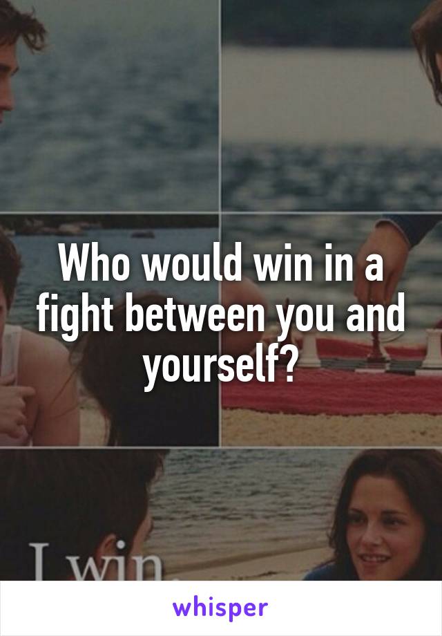 Who would win in a fight between you and yourself?