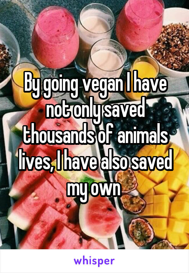 By going vegan I have not only saved thousands of animals lives, I have also saved my own 