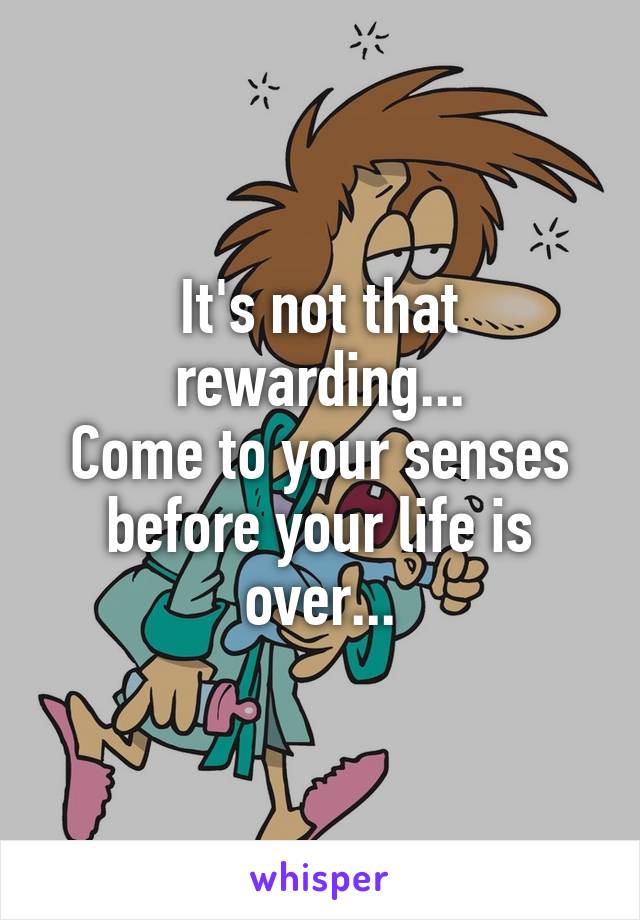 It's not that rewarding...
Come to your senses before your life is over...