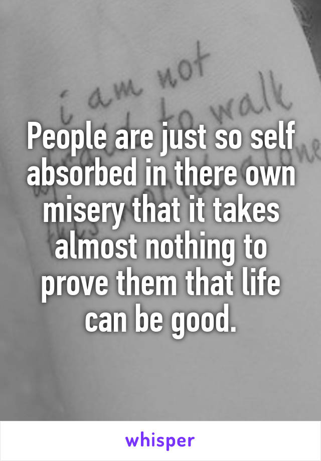 People are just so self absorbed in there own misery that it takes almost nothing to prove them that life can be good.