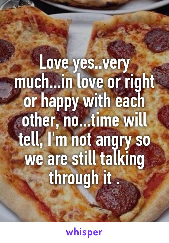 Love yes..very much...in love or right or happy with each other, no...time will tell, I'm not angry so we are still talking through it .