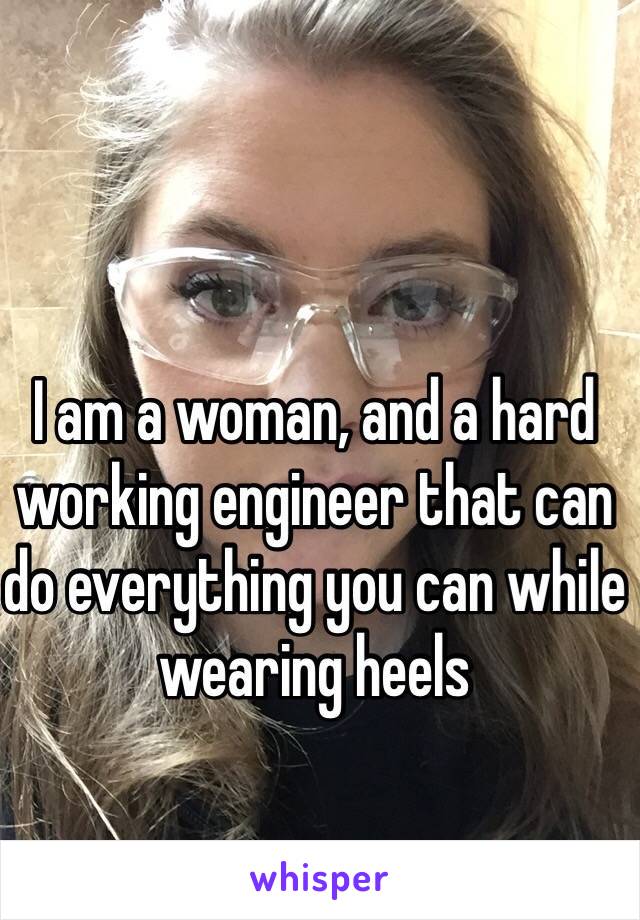 I am a woman, and a hard working engineer that can do everything you can while wearing heels 