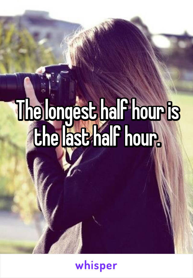 The longest half hour is the last half hour.
