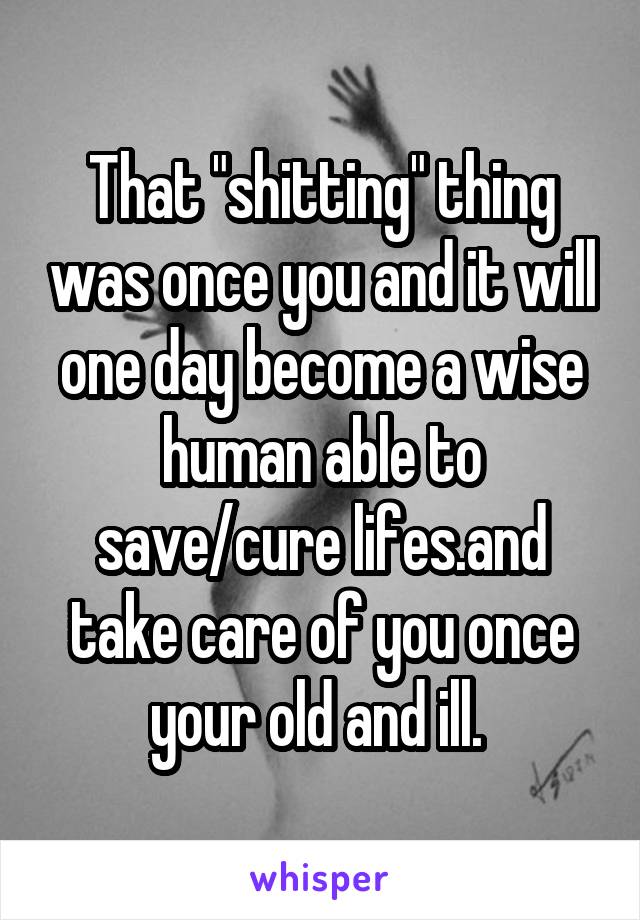 That "shitting" thing was once you and it will one day become a wise human able to save/cure lifes.and take care of you once your old and ill. 