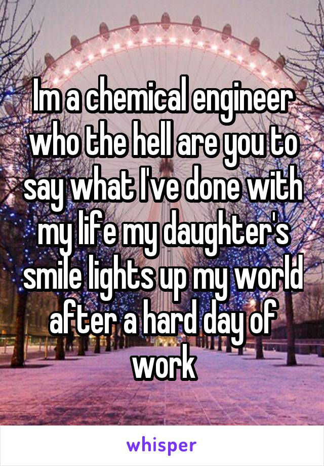 Im a chemical engineer who the hell are you to say what I've done with my life my daughter's smile lights up my world after a hard day of work