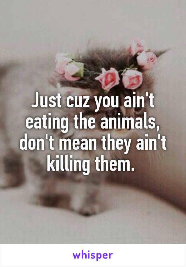 Just cuz you ain't eating the animals, don't mean they ain't killing them. 