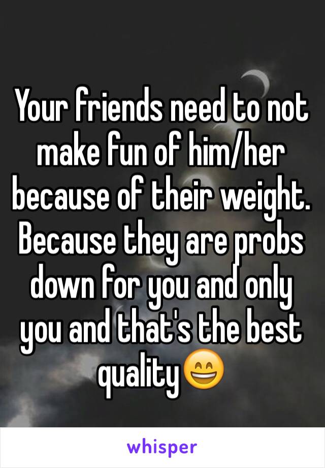 Your friends need to not make fun of him/her because of their weight. Because they are probs down for you and only you and that's the best quality😄