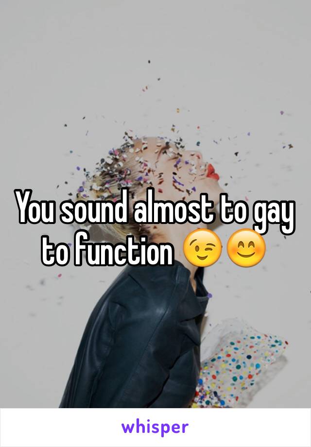 You sound almost to gay to function 😉😊