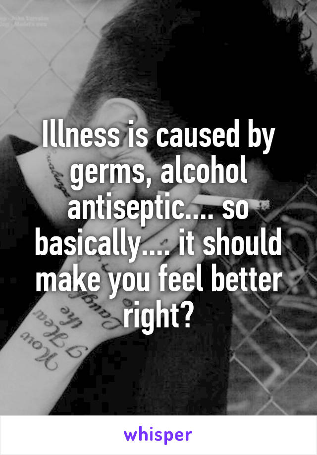 Illness is caused by germs, alcohol antiseptic.... so basically.... it should make you feel better right?