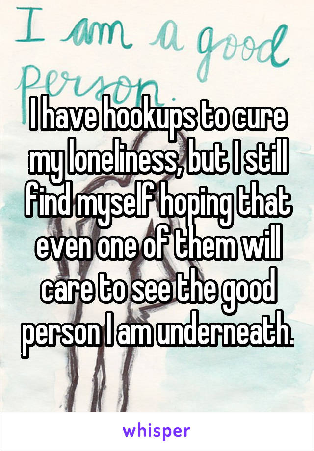 I have hookups to cure my loneliness, but I still find myself hoping that even one of them will care to see the good person I am underneath.