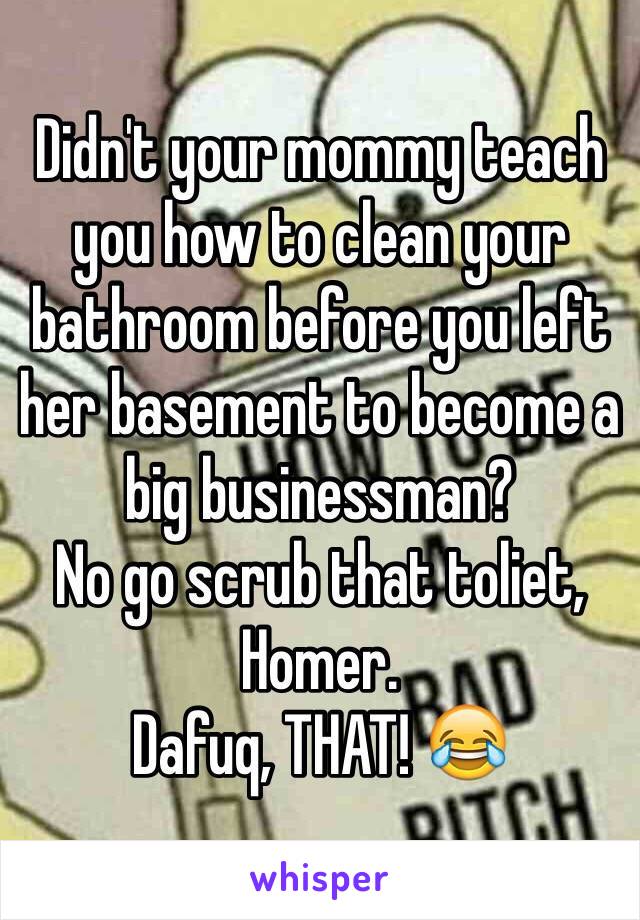 Didn't your mommy teach you how to clean your bathroom before you left her basement to become a big businessman?
No go scrub that toliet, Homer. 
Dafuq, THAT! 😂