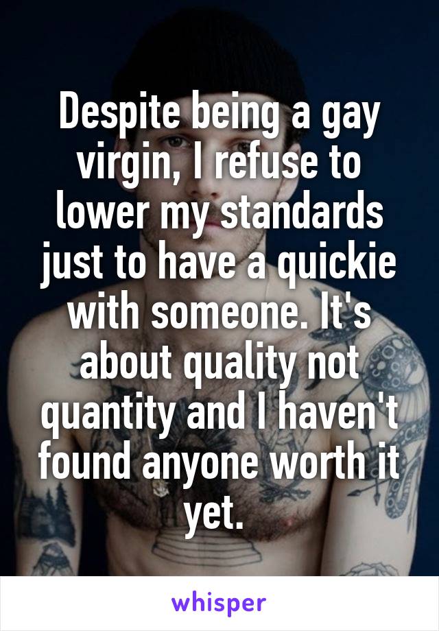 Despite being a gay virgin, I refuse to lower my standards just to have a quickie with someone. It's about quality not quantity and I haven't found anyone worth it yet. 