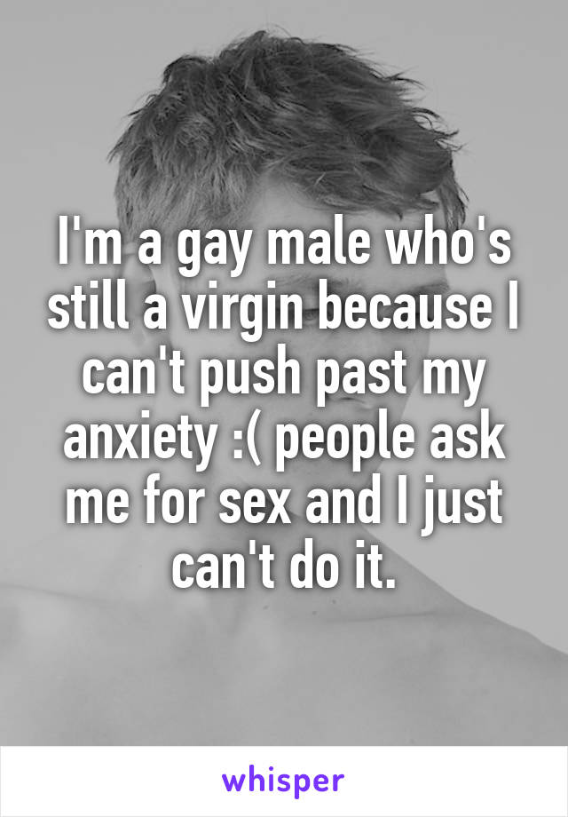 I'm a gay male who's still a virgin because I can't push past my anxiety :( people ask me for sex and I just can't do it.