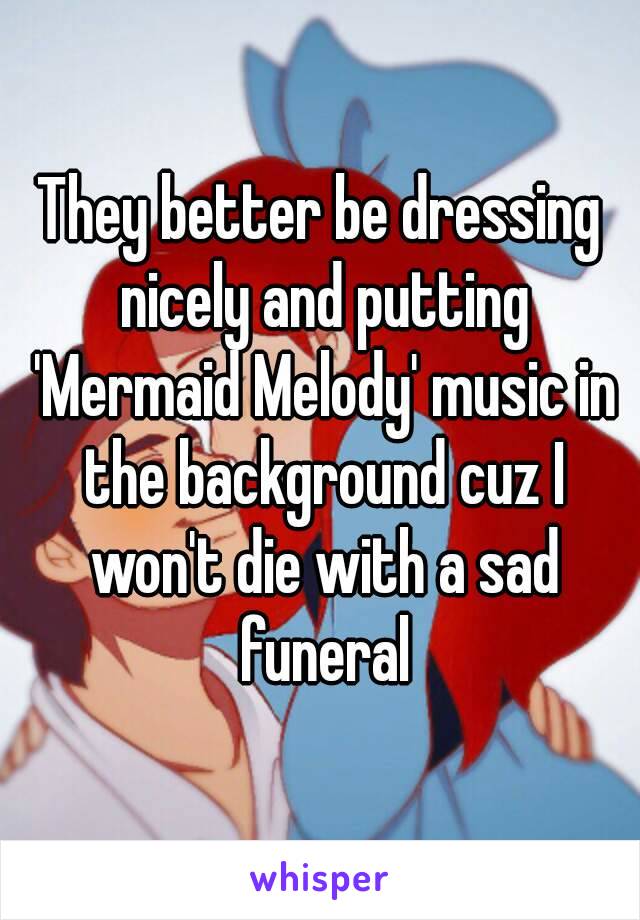 They better be dressing nicely and putting 'Mermaid Melody' music in the background cuz I won't die with a sad funeral