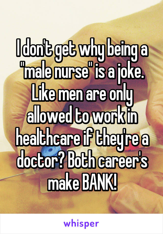 I don't get why being a "male nurse" is a joke. Like men are only allowed to work in healthcare if they're a doctor? Both career's make BANK!
