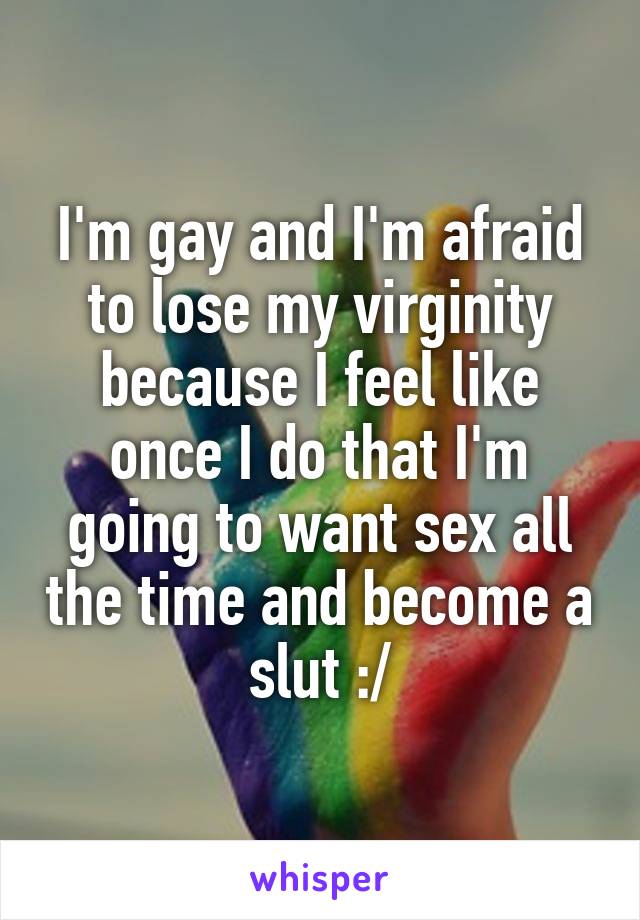 I'm gay and I'm afraid to lose my virginity because I feel like once I do that I'm going to want sex all the time and become a slut :/