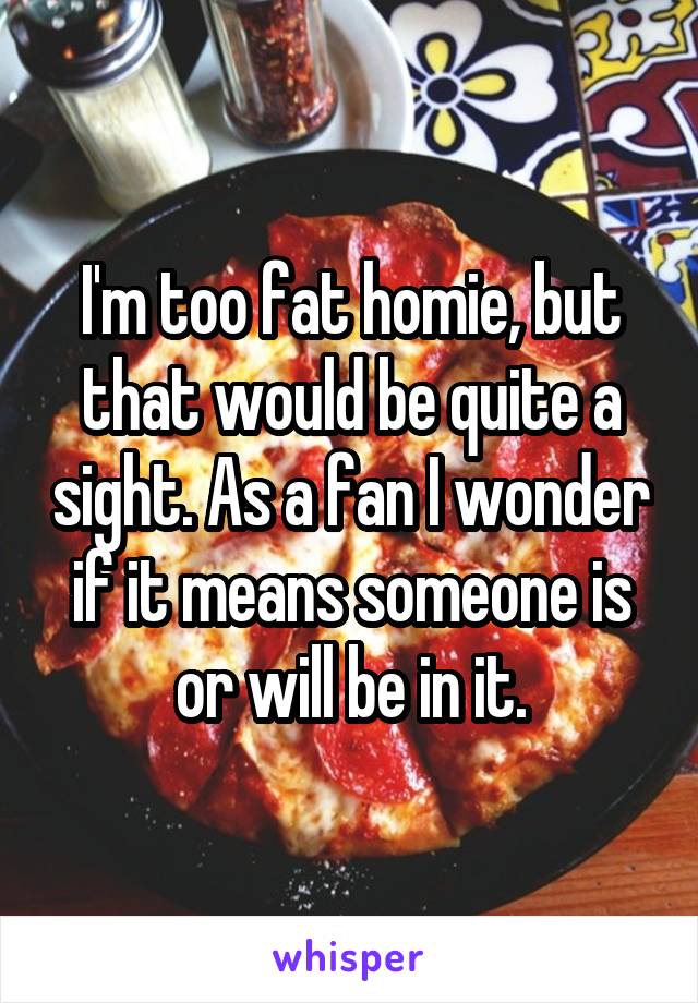I'm too fat homie, but that would be quite a sight. As a fan I wonder if it means someone is or will be in it.