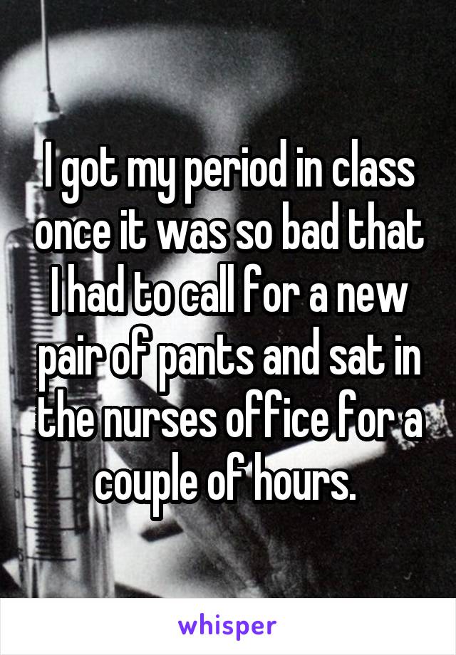 I got my period in class once it was so bad that I had to call for a new pair of pants and sat in the nurses office for a couple of hours. 
