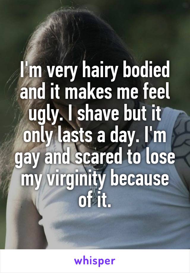 I'm very hairy bodied and it makes me feel ugly. I shave but it only lasts a day. I'm gay and scared to lose my virginity because of it.