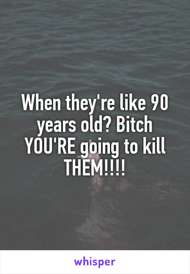 When they're like 90 years old? Bitch YOU'RE going to kill THEM!!!!