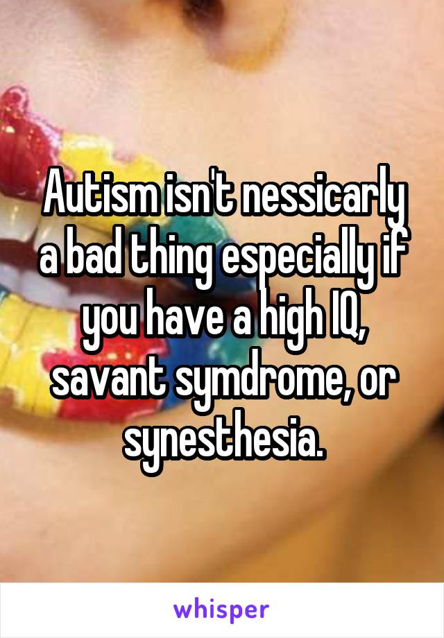 Autism isn't nessicarly a bad thing especially if you have a high IQ, savant symdrome, or synesthesia.