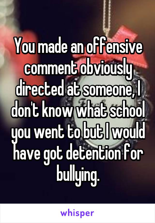 You made an offensive comment obviously directed at someone, I don't know what school you went to but I would have got detention for bullying.