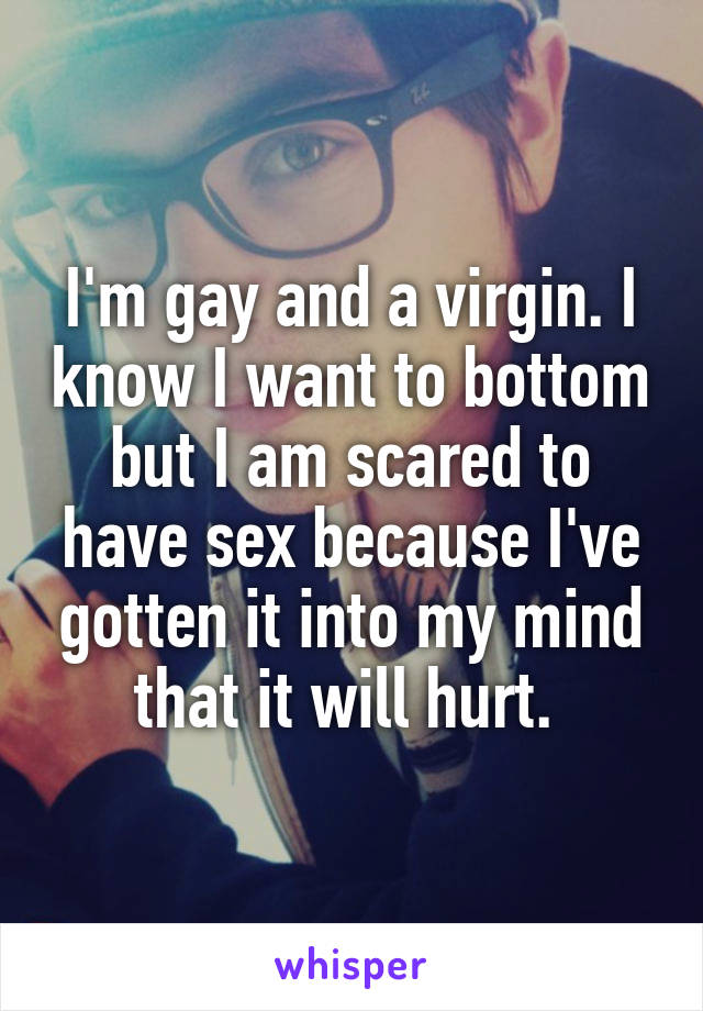 I'm gay and a virgin. I know I want to bottom but I am scared to have sex because I've gotten it into my mind that it will hurt. 