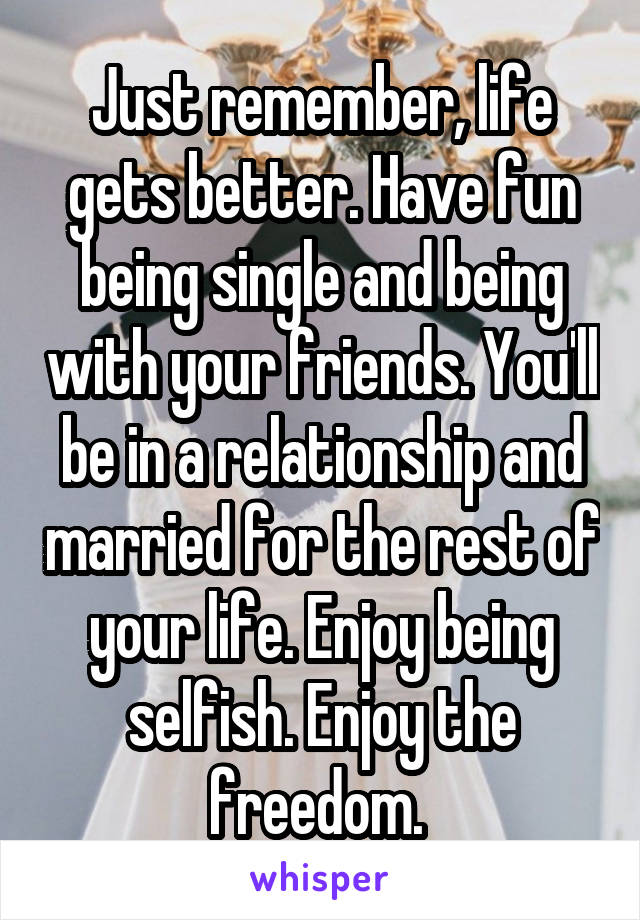 Just remember, life gets better. Have fun being single and being with your friends. You'll be in a relationship and married for the rest of your life. Enjoy being selfish. Enjoy the freedom. 